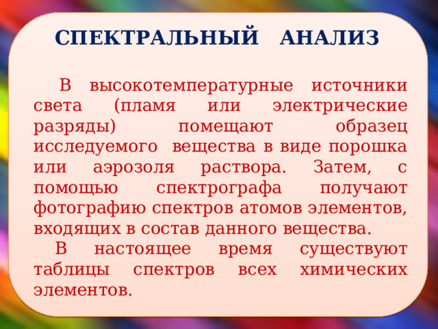  СПЕКТРАЛЬНЫЙ АНАЛИЗ В высокотемпературные источники света (пламя или электрические разряды) помещают образец исследуемого вещества в виде порошка или аэрозоля раствора. Затем, с помощью спектрографа получают фотографию спектров атомов элементов, входящих в состав данного вещества. В настоящее время существуют таблицы спектров всех химических элементов.  