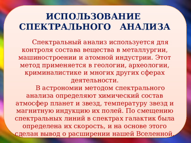  ИСПОЛЬЗОВАНИЕ СПЕКТРАЛЬНОГО АНАЛИЗА Спектральный анализ используется для контроля состава вещества в металлургии, машиностроении и атомной индустрии. Этот метод применяется в геологии, археологии, криминалистике и многих других сферах деятельности. В астрономии методом спектрального анализа определяют химический состав атмосфер планет и звезд, температуру звезд и магнитную индукцию их полей. По смещению спектральных линий в спектрах галактик была определена их скорость, и на основе этого сделан вывод о расширении нашей Вселенной.  