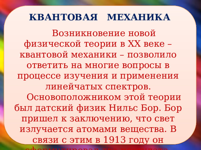  КВАНТОВАЯ МЕХАНИКА Возникновение новой физической теории в XX веке – квантовой механики – позволило ответить на многие вопросы в процессе изучения и применения линейчатых спектров. Основоположником этой теории был датский физик Нильс Бор. Бор пришел к заключению, что свет излучается атомами вещества. В связи с этим в 1913 году он сформулировал два постулата.  