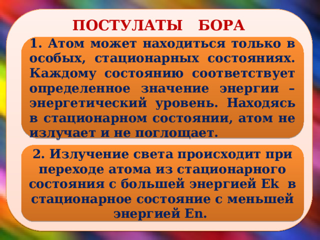  ПОСТУЛАТЫ БОРА 1. Атом может находиться только в особых, стационарных состояниях. Каждому состоянию соответствует определенное значение энергии – энергетический уровень. Находясь в стационарном состоянии, атом не излучает и не поглощает. 2. Излучение света происходит при переходе атома из стационарного состояния с большей энергией Еk в стационарное состояние с меньшей энергией Еn.  