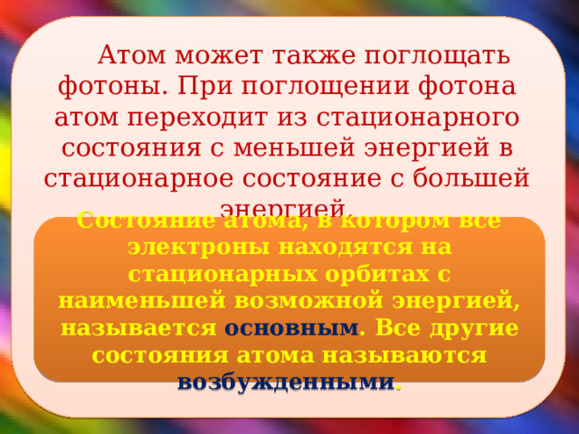  Атом может также поглощать фотоны. При поглощении фотона атом переходит из стационарного состояния с меньшей энергией в стационарное состояние с большей энергией. Состояние атома, в котором все электроны находятся на стационарных орбитах с наименьшей возможной энергией, называется основным . Все другие состояния атома называются возбужденными .  