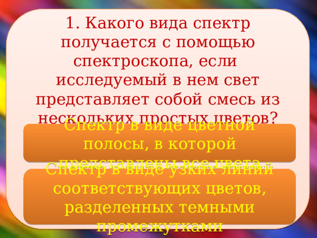 1. Какого вида спектр получается с помощью спектроскопа, если исследуемый в нем свет представляет собой смесь из нескольких простых цветов?    Спектр в виде цветной полосы, в которой представлены все цвета Спектр в виде узких линий соответствующих цветов, разделенных темными промежутками 