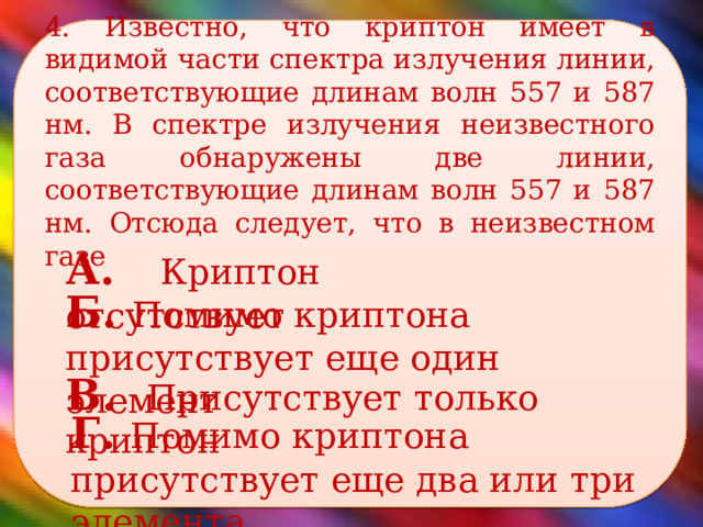 4. Известно, что криптон имеет в видимой части спектра излучения линии, соответствующие длинам волн 557 и 587 нм. В спектре излучения неизвестного газа обнаружены две линии, соответствующие длинам волн 557 и 587 нм. Отсюда следует, что в неизвестном газе    А. Криптон отсутствует Б. Помимо криптона присутствует еще один элемент В. Присутствует только криптон Г. Помимо криптона присутствует еще два или три элемента. 