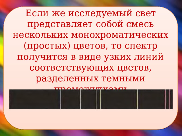 Если же исследуемый свет представляет собой смесь нескольких монохроматических (простых) цветов, то спектр получится в виде узких линий соответствующих цветов, разделенных темными промежутками    