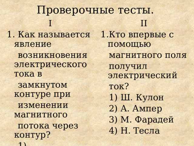 Проверочные тесты.  Ι ΙΙ 1. Как называется явление 1.Кто впервые с помощью  возникновения электрического тока в  магнитного поля  замкнутом контуре при  получил электрический  ток?  изменении магнитного  1) Ш. Кулон  потока через контур?  2) А. Ампер  1) намагничивание  3) М. Фарадей  2) электролиз  4) Н. Тесла  3) электромагнитная  индукция  4) резонанс 