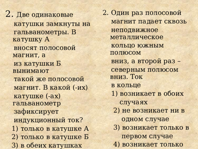 2. Две одинаковые 2. Один раз полосовой  магнит падает сквозь  катушки замкнуты на  неподвижное металлическое  гальванометры. В катушку А  вносят полосовой магнит, а  кольцо южным полюсом  вниз, а второй раз –  из катушки Б вынимают  такой же полосовой  северным полюсом вниз. Ток  в кольце  магнит. В какой (-их)  катушке (-ах) гальванометр  1) возникает в обоих  зафиксирует  случаях  индукционный ток?  2) не возникает ни в  1) только в катушке А  одном случае  2) только в катушке Б  3) возникает только в  3) в обеих катушках  первом случае  4) ни в одной из катушек  4) возникает только во  втором случае 