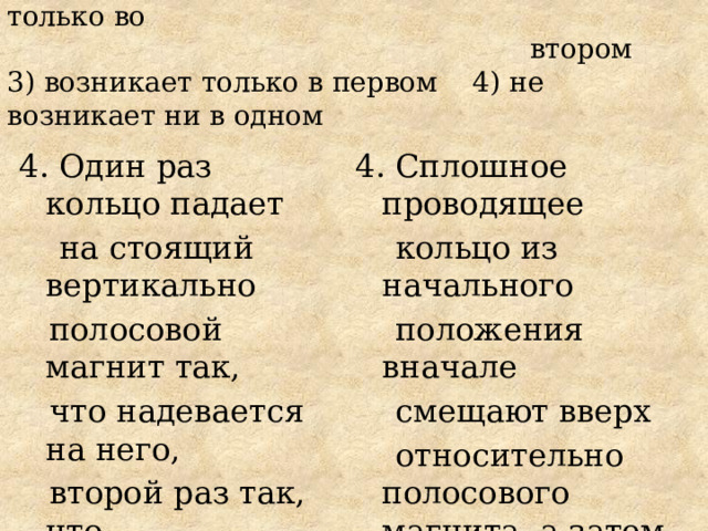 1) возникает в обоих кольцах 2) возникает только во  втором  3) возникает только в первом 4) не возникает ни в одном 4. Один раз кольцо падает 4. Сплошное проводящее  на стоящий вертикально  кольцо из начального  полосовой магнит так,  положения вначале  что надевается на него,  смещают вверх  второй раз так, что  относительно полосового магнита, а затем из того же начального положения смещают вниз.  пролетает мимо. Ток в  Индукционный ток  кольце возникает 