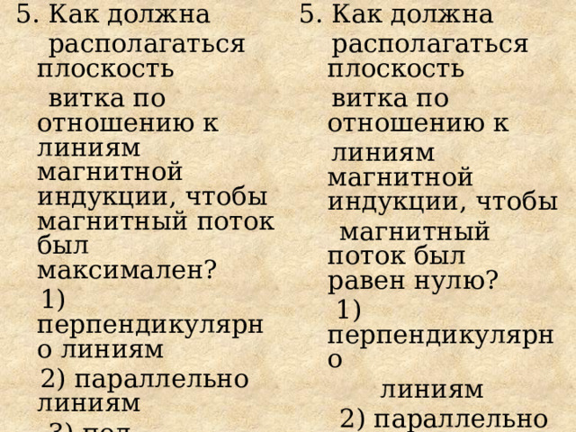 5. Как должна 5. Как должна  располагаться плоскость  располагаться плоскость  витка по отношению к  витка по отношению к линиям магнитной  индукции, чтобы магнитный поток был  максимален?  линиям магнитной  индукции, чтобы  1)  перпендикулярно линиям   магнитный поток был  равен нулю?  2) параллельно линиям  1)  перпендикулярно  3) под некоторым углом  к линиям  линиям   4) магнитный поток не  2) параллельно линиям  зависит от  3) под некоторым углом  расположения контура  к линиям  4) магнитный поток не  зависит от  расположения контура 