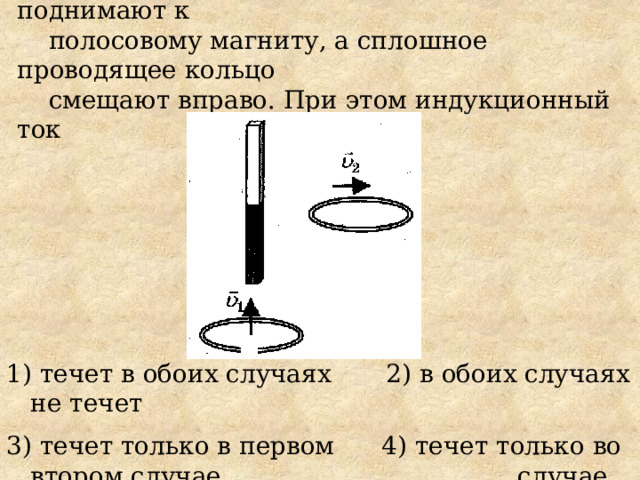 6. Проводящее кольцо с разрезом поднимают к  полосовому магниту, а сплошное проводящее кольцо  смещают вправо. При этом индукционный ток 1) течет в обоих случаях 2) в обоих случаях не течет 3) течет только в первом 4) течет только во втором случае  случае 