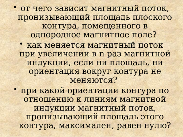от чего зависит магнитный поток, пронизывающий площадь плоского контура, помещенного в однородное магнитное поле? как меняется магнитный поток при увеличении в n раз магнитной индукции, если ни площадь, ни ориентация вокруг контура не меняются? при какой ориентации контура по отношению к линиям магнитной индукции магнитный поток, пронизывающий площадь этого контура, максимален, равен нулю? 