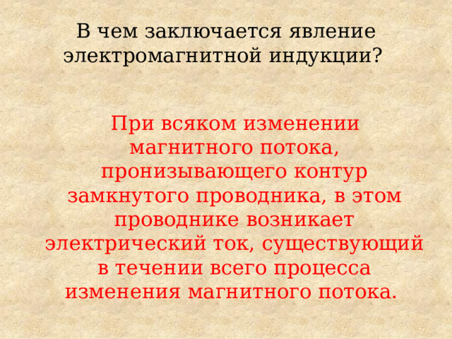 В чем заключается явление электромагнитной индукции?  При всяком изменении магнитного потока, пронизывающего контур замкнутого проводника, в этом проводнике возникает электрический ток, существующий в течении всего процесса изменения магнитного потока. 