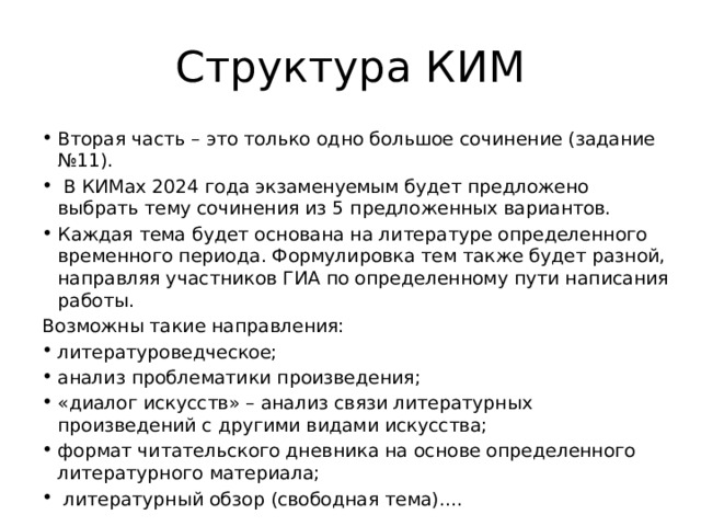 Структура КИМ Вторая часть – это только одно большое сочинение (задание №11).  В КИМах 2024 года экзаменуемым будет предложено выбрать тему сочинения из 5 предложенных вариантов. Каждая тема будет основана на литературе определенного временного периода. Формулировка тем также будет разной, направляя участников ГИА по определенному пути написания работы. Возможны такие направления: литературоведческое; анализ проблематики произведения; «диалог искусств» – анализ связи литературных произведений с другими видами искусства; формат читательского дневника на основе определенного литературного материала;  литературный обзор (свободная тема).... 