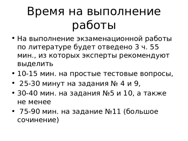 Время на выполнение работы На выполнение экзаменационной работы по литературе будет отведено 3 ч. 55 мин., из которых эксперты рекомендуют выделить 10-15 мин. на простые тестовые вопросы,  25-30 минут на задания № 4 и 9, 30-40 мин. на задания №5 и 10, а также не менее  75-90 мин. на задание №11 (большое сочинение) 
