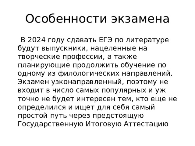 Особенности экзамена  В 2024 году сдавать ЕГЭ по литературе будут выпускники, нацеленные на творческие профессии, а также планирующие продолжить обучение по одному из филологических направлений. Экзамен узконаправленный, поэтому не входит в число самых популярных и уж точно не будет интересен тем, кто еще не определился и ищет для себя самый простой путь через предстоящую Государственную Итоговую Аттестацию 