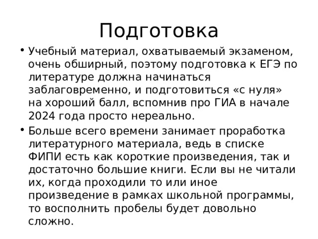 Подготовка Учебный материал, охватываемый экзаменом, очень обширный, поэтому подготовка к ЕГЭ по литературе должна начинаться заблаговременно, и подготовиться «с нуля» на хороший балл, вспомнив про ГИА в начале 2024 года просто нереально. Больше всего времени занимает проработка литературного материала, ведь в списке ФИПИ есть как короткие произведения, так и достаточно большие книги. Если вы не читали их, когда проходили то или иное произведение в рамках школьной программы, то восполнить пробелы будет довольно сложно. 