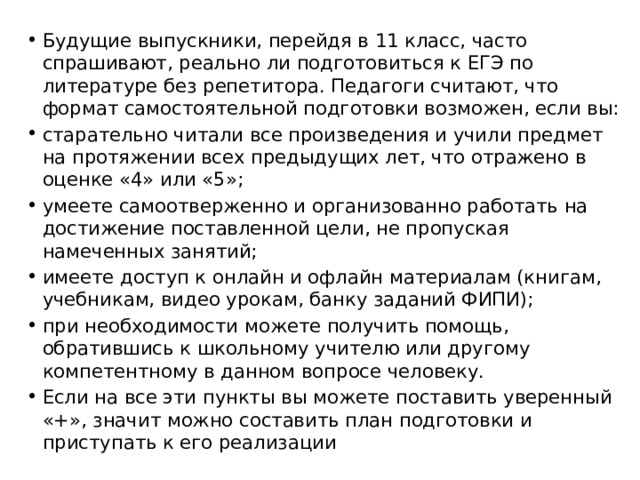 Будущие выпускники, перейдя в 11 класс, часто спрашивают, реально ли подготовиться к ЕГЭ по литературе без репетитора. Педагоги считают, что формат самостоятельной подготовки возможен, если вы: старательно читали все произведения и учили предмет на протяжении всех предыдущих лет, что отражено в оценке «4» или «5»; умеете самоотверженно и организованно работать на достижение поставленной цели, не пропуская намеченных занятий; имеете доступ к онлайн и офлайн материалам (книгам, учебникам, видео урокам, банку заданий ФИПИ); при необходимости можете получить помощь, обратившись к школьному учителю или другому компетентному в данном вопросе человеку. Если на все эти пункты вы можете поставить уверенный «+», значит можно составить план подготовки и приступать к его реализации 