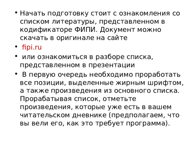 Начать подготовку стоит с ознакомления со списком литературы, представленном в кодификаторе ФИПИ. Документ можно скачать в оригинале на сайте  fipi.ru  или ознакомиться в разборе списка, представленном в презентации  В первую очередь необходимо проработать все позиции, выделенные жирным шрифтом, а также произведения из основного списка. Прорабатывая список, отметьте произведения, которые уже есть в вашем читательском дневнике (предполагаем, что вы вели его, как это требует программа). 