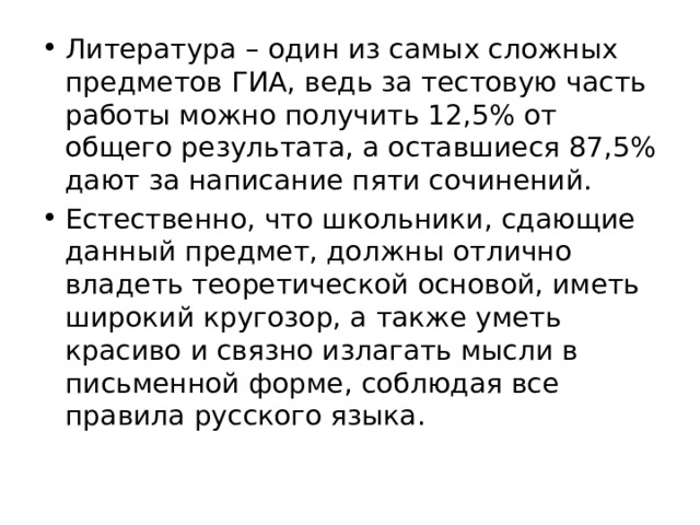 Литература – один из самых сложных предметов ГИА, ведь за тестовую часть работы можно получить 12,5% от общего результата, а оставшиеся 87,5% дают за написание пяти сочинений. Естественно, что школьники, сдающие данный предмет, должны отлично владеть теоретической основой, иметь широкий кругозор, а также уметь красиво и связно излагать мысли в письменной форме, соблюдая все правила русского языка. 