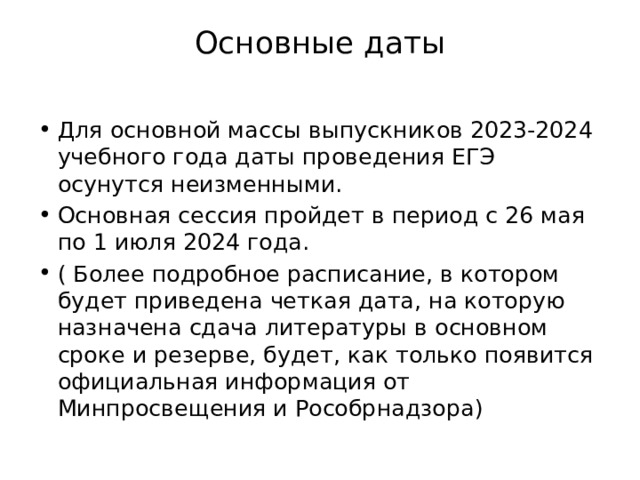 Основные даты   Для основной массы выпускников 2023-2024 учебного года даты проведения ЕГЭ осунутся неизменными. Основная сессия пройдет в период с 26 мая по 1 июля 2024 года. ( Более подробное расписание, в котором будет приведена четкая дата, на которую назначена сдача литературы в основном сроке и резерве, будет, как только появится официальная информация от Минпросвещения и Рособрнадзора) 