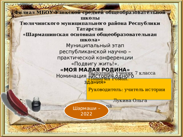    Филиал МБОУ-Узякской средней общеобразовательной школы  Тюлячинского муниципального района Республики Татарстан  «Шармашинская основная общеобразовательная школа»   Муниципальный этап республиканской научно – практической конференции «Подвигу жить!». «МОЯ МАЛАЯ РОДИНА» Номинация «История одного здания» Выполнил: ученик 7 класса Пашагин Роман. Руководитель: учитель истории Лукина Ольга Ивановна Шармаши – 2022 