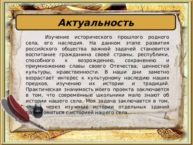 Актуальность  Изучение исторического прошлого родного села, его наследия. На данном этапе развития российского общества важной задачей становится воспитание гражданина своей страны, республики, способного к возрождению, сохранению и приумножению славы своего Отечества, ценностей культуры, нравственности. В наши дни  заметно возрастает интерес к культурному наследию наших предков, изучению их истории и традиций. Практическая значимость моего проекта заключается в том, что современные школьники мало знают об истории нашего села. Моя задача заключается в том, чтобы через изучение истории отдельных зданий познакомиться с историей нашего села. 