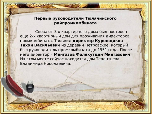 Первые руководители Тюлячинского райпромкомбината  Слева от 3-х квартирного дома был построен еще 2-х квартирный дом для проживания директоров промкомбината. Там жил директор  Куренщиков Тихон Васильевич из деревни Петровское, который был руководитель промкомбината до 1951 года. После него директор – Мингазов  Фаляхутдин Мингазович . На этом месте сейчас находится дом Терентьева Владимира Николаевича. 