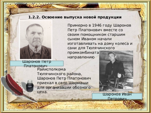 1.2.2. Освоение выпуска новой продукции  Примерно в 1946 году Шаронов Петр Платонович вместе со своим помощником старшим сыном Иваном начали изготавливать на дому колеса и сани для Тюлячинского промкомбината. В 1950 г., по направлению Шаронов Петр Платонович Райисполкома Тюлячинского района, Шаронов Петр Платонович приехал в село Шармаши для организации обозного цеха. Шаронов Иван Петрович 