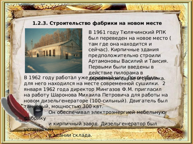 1.2.3. Строительство фабрики на новом месте  В 1961 году Тюлячинский РПК был переведен на новое место ( там где она находится и сейчас). Кирпичные здания предположительно строили Артамоновы Василий и Таисия. Первыми были введены в действие пилорама в деревянном сарае и сушилка. В 1962 году работал уже основной цех. Локомобиль для него находился на месте современной сушилки. 2 января 1962 года директор Мингазов Ф.М. пригласил на работу Шаронова Михаила Петровича для работы на новом дизельгенераторе (100-сильный). Двигатель был танковый, мощностью 300 квт.  Он обеспечивал электроэнергией мебельную фабрику  и кирпичный завод. Дизельгенератор был установлен  в здании склада. 
