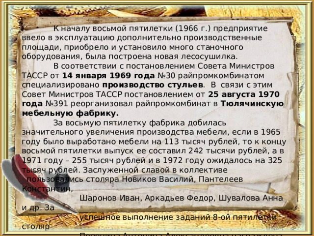  К началу восьмой пятилетки (1966 г.) предприятие ввело в эксплуатацию дополнительно производственные площади, приобрело и установило много станочного оборудования, была построена новая лесосушилка.   В соответствии с постановлением Совета Министров ТАССР от 14 января  1969 года №30 райпромкомбинатом специализировано производство стульев . В связи с этим Совет Министров ТАССР постановлением от 25 августа 1970 года №391 реорганизовал райпромкомбинат в Тюлячинскую мебельную фабрику.  За восьмую пятилетку фабрика добилась значительного увеличения производства мебели, если в 1965 году было выработано мебели на 113 тысяч рублей, то к концу восьмой пятилетки выпуск ее составил 242 тысячи рублей, а в 1971 году – 255 тысяч рублей и в 1972 году ожидалось на 325 тысяч рублей. Заслуженной славой в коллективе  пользовались столяра Новиков Василий, Пантелеев Константин,  Шаронов Иван, Аркадьев Федор, Шувалова Анна и др. За  успешное выполнение заданий 8-ой пятилетки столяр  Попонина Антонина Александровна награждена орденом  «Знак Почета». 