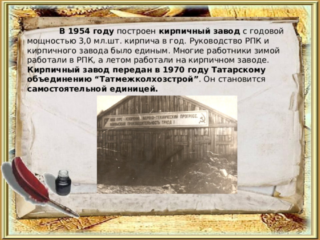  В 1954 году построен кирпичный завод с годовой мощностью 3,0 мл.шт. кирпича в год. Руководство РПК и кирпичного завода было единым. Многие работники зимой работали в РПК, а летом работали на кирпичном заводе. Кирпичный завод передан в 1970 году Татарскому объединению “Татмежколхозстрой” . Он  становится самостоятельной единицей.  