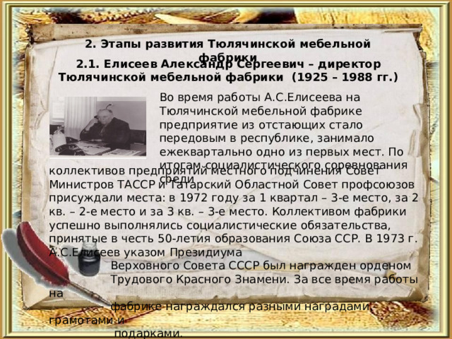 2. Этапы развития Тюлячинской мебельной фабрики 2.1. Елисеев Александр Сергеевич – директор Тюлячинской мебельной фабрики (1925 – 1988 гг.)  Во время работы А.С.Елисеева на Тюлячинской мебельной фабрике предприятие из отстающих стало передовым в республике, занимало ежеквартально одно из первых мест. По итогам социалистического соревнования среди коллективов предприятий местного подчинения Совет Министров ТАССР и Татарский Областной Совет профсоюзов присуждали места: в 1972 году за 1 квартал – 3-е место, за 2 кв. – 2-е место и за 3 кв. – 3-е место. Коллективом фабрики успешно выполнялись социалистические обязательства, принятые в честь 50-летия образования Союза ССР. В 1973 г. А.С.Елисеев указом Президиума  Верховного Совета СССР был награжден орденом  Трудового Красного Знамени. За все время работы на  фабрике награждался разными наградами, грамотами и  подарками. 