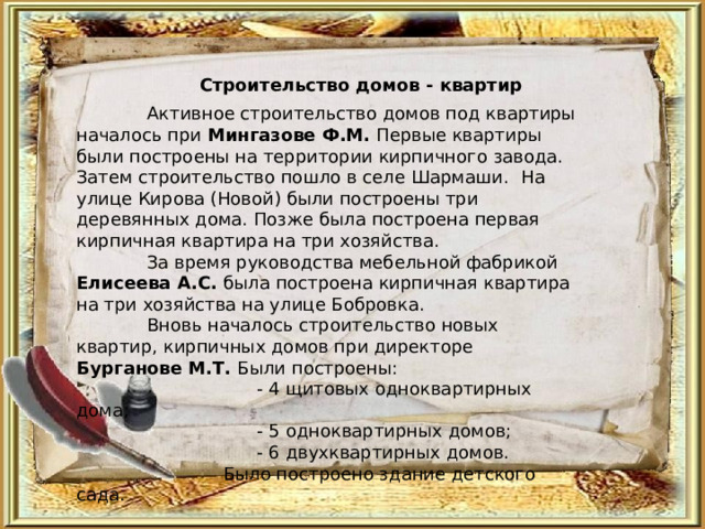 Строительство домов - квартир  Активное строительство домов под квартиры началось при Мингазове Ф.М. Первые квартиры были построены на территории кирпичного завода. Затем строительство пошло в селе Шармаши.  На улице Кирова (Новой) были построены три деревянных дома. Позже была построена первая кирпичная квартира на три хозяйства.  За время руководства мебельной фабрикой Елисеева А.С. была построена кирпичная квартира на три хозяйства на улице Бобровка.  Вновь началось строительство новых квартир, кирпичных домов при директоре Бурганове М.Т. Были построены:  - 4 щитовых одноквартирных дома;  - 5 одноквартирных домов;  - 6 двухквартирных домов.  Было построено здание детского сада. 