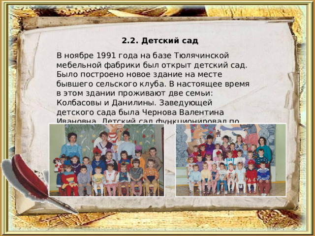 2.2. Детский сад  В ноябре 1991 года на базе Тюлячинской мебельной фабрики был открыт детский сад. Было построено новое здание на месте бывшего сельского клуба. В настоящее время в этом здании проживают две семьи: Колбасовы и Данилины. Заведующей детского сада была Чернова Валентина Ивановна. Детский сад функционировал по 2002 год. 