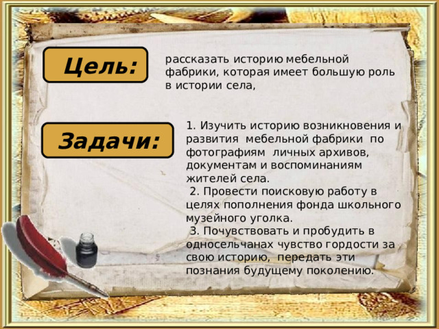  Цель: рассказать историю мебельной фабрики, которая имеет большую роль в истории села, 1. Изучить историю возникновения и развития мебельной фабрики по фотографиям личных архивов, документам и воспоминаниям жителей села.  2. Провести поисковую работу в целях пополнения фонда школьного музейного уголка.  3. Почувствовать и пробудить в односельчанах чувство гордости за свою историю, передать эти познания будущему поколению. Задачи: 