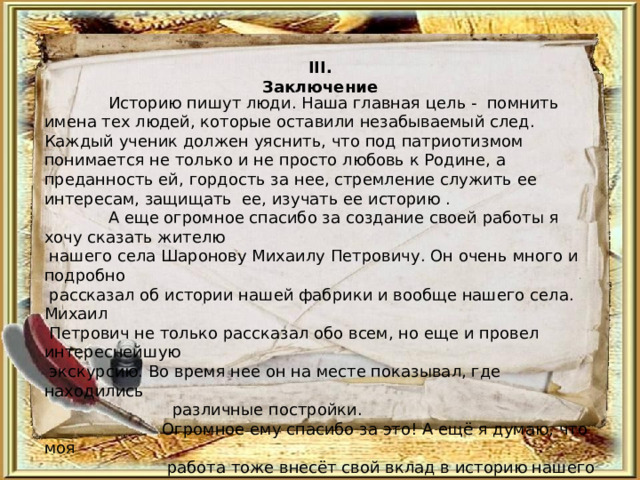 III . Заключение   Историю пишут люди. Наша главная цель - помнить имена тех людей, которые оставили незабываемый след. Каждый ученик должен уяснить, что под патриотизмом понимается не только и не просто любовь к Родине, а преданность ей, гордость за нее, стремление служить ее интересам, защищать ее, изучать ее историю .  А еще огромное спасибо за создание своей работы я хочу сказать жителю  нашего села Шаронову Михаилу Петровичу. Он очень много и подробно  рассказал об истории нашей фабрики и вообще нашего села. Михаил  Петрович не только рассказал обо всем, но еще и провел интереснейшую  экскурсию. Во время нее он на месте показывал, где находились  различные постройки.  Огромное ему спасибо за это! А ещё я думаю, что моя  работа тоже внесёт свой вклад в историю нашего села. 