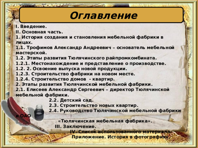  Оглавление  I . Введение.  II . Основная часть. 1. История создания и становления мебельной фабрики в лицах. 1.1. Трофимов Александр Андреевич – основатель мебельной мастерской.  1.2. Этапы развития Тюлячинского райпромкомбината. 1.2.1. Местонахождение и представление о производстве. 1.2. 2. Освоение выпуска новой продукции. 1.2.3. Строительство фабрики на новом месте. 1.2.4. Строительство домов - квартир. 2. Этапы развития Тюлячинской мебельной фабрики. 2.1. Елисеев Александр Сергеевич – директор Тюлячинской мебельной фабрики.  2.2. Детский сад.  2.3. Строительство новых квартир.  2.4. Руководство Тюлячинской мебельной фабрики и ОАО  «Тюлячинская мебельная фабрика».  III . Заключение.  IV . Список использованного материала.  Приложение. История в фотографиях. 