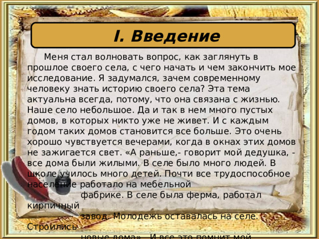 I . Введение   Меня стал волновать вопрос, как заглянуть в прошлое своего села, с чего начать и чем закончить мое исследование. Я задумался, зачем современному человеку знать историю своего села? Эта тема актуальна всегда, потому, что она связана с жизнью. Наше село небольшое. Да и так в нем много пустых домов, в которых никто уже не живет. И с каждым годом таких домов становится все больше. Это очень хорошо чувствуется вечерами, когда в окнах этих домов не зажигается свет. «А раньше,- говорит мой дедушка, - все дома были жилыми. В селе было много людей. В школе училось много детей. Почти все трудоспособное население работало на мебельной  фабрике. В селе была ферма, работал кирпичный  завод. Молодежь оставалась на селе. Строились  новые дома». И все это помнит мой дедушка!? 