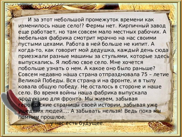  И за этот небольшой промежуток времени как изменилось наше село!? Фермы нет. Кирпичный завод еще работает, но там совсем мало местных рабочих. А мебельная фабрика смотрит мрачно на нас своими пустыми цехами. Работа в ней больше не кипит. А когда-то, как говорит мой дедушка, каждый день сюда приезжали разные машины за стульями, которые здесь выпускались. Я люблю свое село. Мне хочется побольше узнать о нем. А какое оно было раньше? Совсем недавно наша страна отпраздновала 75 – летие Великой Победы. Вся страна и на фронте, и в тылу ковала общую победу. Не осталось в стороне и наше село. Во время войны наша фабрика выпускала продукцию для фронта. Мы живем, забывая героические страницы своей истории, забывая уже ушедших людей.… А забывать нельзя! Ведь пока мы помним прошлое,  у нас есть будущее. 