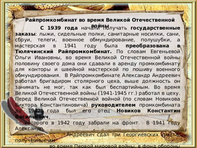 Райпромкомбинат во время Великой Отечественной войны  С 1939 года начали получать государственные заказы : лыжи, сидельные полки, санитарные носилки, сани, сбруи, телеги, военное обмундирование, полушубки, а мастерская в 1941 году была преобразована в Тюлячинский Райпромкомбинат. По словам Евгеньевой Ольги Ивановны, во время Великой Отечественной войны п оловину своего дома они сдавали в аренду промкомбинату для конторы и швейной мастерской по пошиву военного обмундирования. В Райпромкомбинате Александр Андреевич работал бригадиром столярного цеха, выше должность он занимать не мог, так как был беспартийным. Во время Великой Отечественной войны (1941-1945 гг.) работал в цеху. Перед Великой Отечественной войной (по словам Новикова Виктора Константиновича) руководителем промкомбината до 1942 года был его отец Новиков Константин Васильевич ,  которого в 1942 году забрали на фронт. В 1941 году Александр  Андреевич сдал три Георгиевских креста, полученные им  во время Первой мировой войны, в фонд обороны (кресты  изготавливались из ценного металла). В 1948 году ушёл на  пенсию. 
