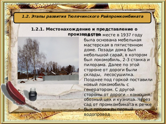 1.2. Этапы развития Тюлячинского Райпромкомбината 1.2.1. Местонахождение и представление о производстве  На этом месте в 1937 году была основана мебельная мастерская в пятистенном доме. Позади дома был небольшой сарай, в котором был локомобиль, 2-3 станка и пилорама. Далее по этой стороне от дороги были склады, лесосушилка. Позднее под горкой поставили новый локомобиль с генератором. С другой стороны от дороги – конюшня, обозный цех и кузница. Через сад от промкомбината к речке был проложен первый водопровод. 