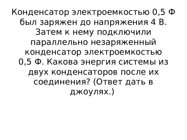 Конденсатор электроемкостью 0,5 Ф был заряжен до напряжения 4 В. Затем к нему подключили параллельно незаряженный конденсатор электроемкостью 0,5 Ф. Какова энергия системы из двух конденсаторов после их соединения? (Ответ дать в джоулях.) 