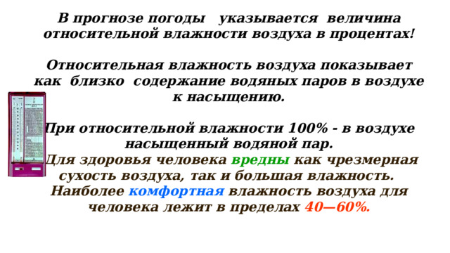 В прогнозе погоды указывается величина относительной влажности воздуха в процентах!  Относительная влажность воздуха показывает как близко содержание водяных паров в воздухе к насыщению.  При относительной влажности 100% - в воздухе насыщенный водяной пар.  Для здоровья человека  вредны  как чрезмерная сухость воздуха, так и большая влажность.   Наиболее  комфортная  влажность воздуха для человека лежит в пределах  40—60%. 