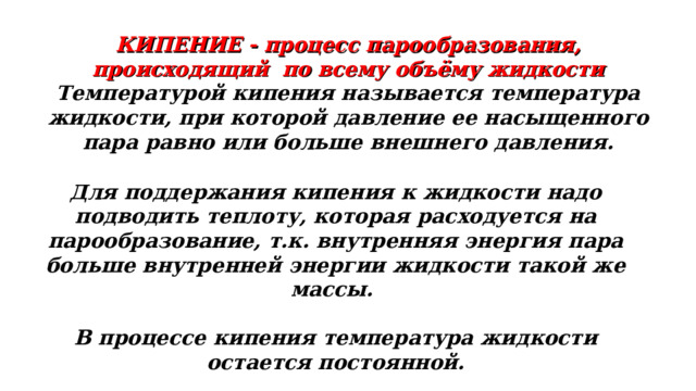 КИПЕНИЕ - процесс парообразования, происходящий по всему объёму жидкости Температурой кипения называется температура жидкости, при которой давление ее насыщенного пара равно или больше внешнего давления. Для поддержания кипения к жидкости надо подводить теплоту, которая расходуется на парообразование, т.к. внутренняя энергия пара больше внутренней энергии жидкости такой же массы.  В процессе кипения температура жидкости остается постоянной. 