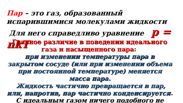 Пар – это газ, образованный испарившимися молекулами жидкости  Для него справедливо уравнение  p = nkT  Главное различие в поведении идеального газа и насыщенного пара : при изменении температуры пара в закрытом сосуде (или при изменении объема при постоянной температуре) меняется масса пара.  Жидкость частично превращается в пар, или, напротив, пар частично конденсируется . С идеальным газом ничего подобного не происходит .  