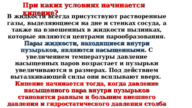 При каких условиях начинается кипение? В жидкости всегда присутствуют растворенные газы, выделяющиеся на дне и стенках сосуда, а также на взвешенных в жидкости пылинках, которые являются центрами парообразования. Пары жидкости, находящиеся внутри пузырьков, являются насыщенными. С увеличением температуры давление насыщенных паров возрастает и пузырьки увеличиваются в размерах. Под действием выталкивающей силы они всплывают вверх. Кипение начинается тогда, когда давление насыщенного пара внутри пузырьков становится равным и большим внешнего давления и гидростатического давления столба жидкости. 