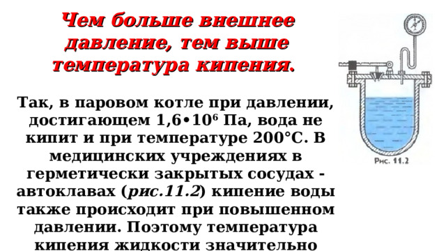 Чем больше внешнее давление, тем выше температура кипения .  Так, в паровом котле при давлении, достигающем 1,6•10 6  Па, вода не кипит и при температуре 200°С. В медицинских учреждениях в герметически закрытых сосудах - автоклавах ( рис.11.2 ) кипение воды также происходит при повышенном давлении. Поэтому температура кипения жидкости значительно выше 100°С. Автоклавы применяют для стерилизации хирургических инструментов и др.    