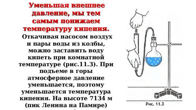  Уменьшая внешнее давление, мы тем самым понижаем температуру кипения.  Откачивая насосом воздух и пары воды из колбы, можно заставить воду кипеть при комнатной температуре (рис.11.3). При подъеме в горы атмосферное давление уменьшается, поэтому уменьшается температура кипения. На высоте 7134 м (пик Ленина на Памире) давление приближенно равно (300 мм рт. ст.). Вода кипит там примерно при 70°С. Сварить мясо в этих условиях невозможно. 