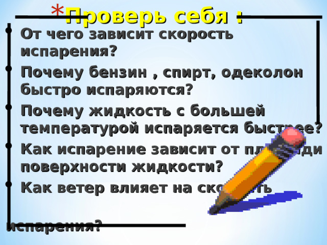 Проверь себя : От чего зависит скорость испарения? Почему бензин , спирт, одеколон быстро испаряются? Почему жидкость с большей температурой испаряется быстрее? Как испарение зависит от площади поверхности жидкости? Как ветер влияет на скорость испарения?  