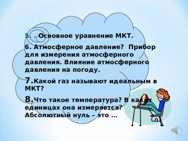 5. . Основное уравнение МКТ. 6. Атмосферное давление? Прибор для измерения атмосферного давления. Влияние атмосферного давления на погоду. Какой газ называют идеальным в МКТ? Что такое температура? В каких единицах она измеряется? Абсолютный нуль – это …  