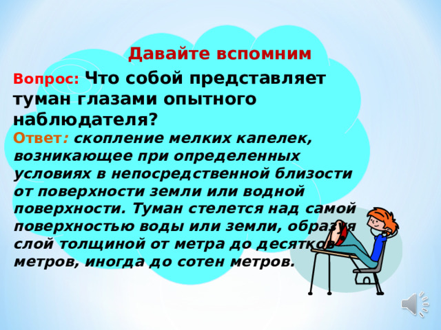 Давайте вспомним Вопрос:  Что собой представляет туман глазами опытного наблюдателя? Ответ : скопление мелких капелек, возникающее при определенных условиях в непосредственной близости от поверхности земли или водной поверхности. Туман стелется над самой поверхностью воды или земли, образуя слой толщиной от метра до десятков метров, иногда до сотен метров.  